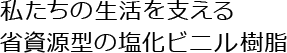 私たちの生活を支える省資源型の塩化ビニル樹脂